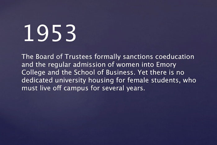 1953: The Board of Trustees formally sanctions coeducation and the regular admission of women into Emory College and the School of Business. Yet there is no dedicated university housing for female students, who must live off campus for several years.